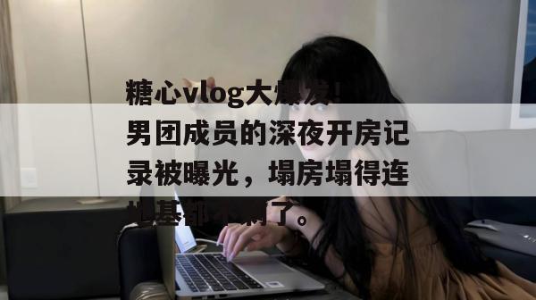 糖心vlog大爆发!男团成员的深夜开房记录被曝光,塌房塌得连地基都不剩了。 糖心vlog大爆发!男团成员的深夜开房记录被曝光,塌房塌得连地基都不剩了。