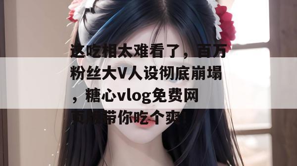 这吃相太难看了,百万粉丝大V人设彻底崩塌,糖心vlog免费网页版带你吃个爽! 这吃相太难看了,百万粉丝大V人设彻底崩塌,糖心vlog免费网页版带你吃个爽!