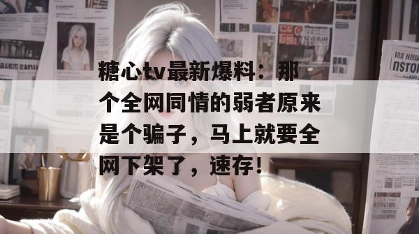 糖心tv最新爆料：那个全网同情的弱者原来是个骗子，马上就要全网下架了，速存！